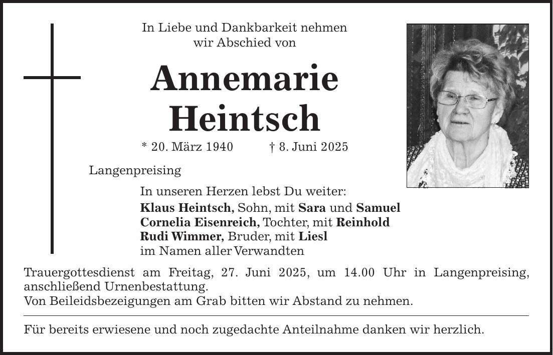 In Liebe und Dankbarkeit nehmen wir Abschied von Annemarie Heintsch * 20. März 1940 + 8. Juni 2025 Langenpreising In unseren Herzen lebst Du weiter: Klaus Heintsch, Sohn, mit Sara und Samuel Cornelia Eisenreich, Tochter, mit Reinhold Rudi Wimmer, Bruder, mit Liesl im Namen aller Verwandten Trauergottesdienst am Freitag, 27. Juni 2025, um 14.00 Uhr in Langenpreising, anschließend Urnenbestattung. Von Beileidsbezeigungen am Grab bitten wir Abstand zu nehmen. Für bereits erwiesene und noch zugedachte Anteilnahme danken wir herzlich. 