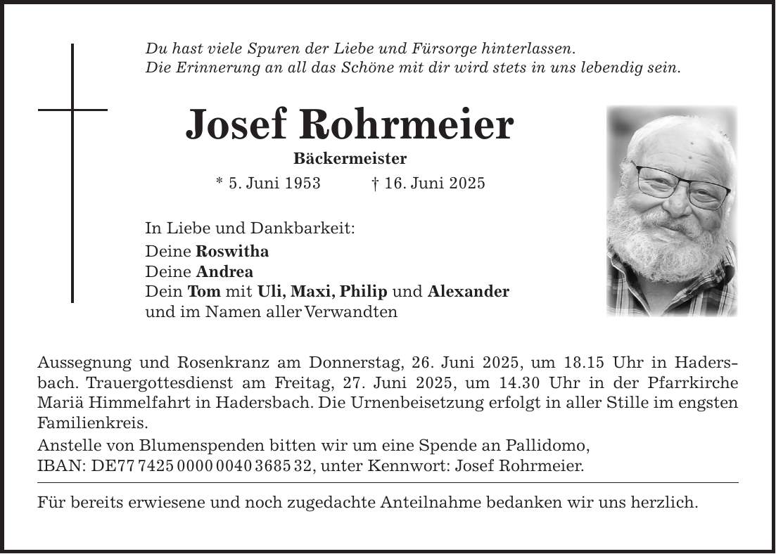 Du hast viele Spuren der Liebe und Fürsorge hinterlassen. Die Erinnerung an all das Schöne mit dir wird stets in uns lebendig sein. Josef Rohrmeier Bäckermeister * 5. Juni 1953 + 16. Juni 2025 In Liebe und Dankbarkeit: Deine Roswitha Deine Andrea Dein Tom mit Uli, Maxi, Philip und Alexander und im Namen aller Verwandten Aussegnung und Rosenkranz am Donnerstag, 26. Juni 2025, um 18.15 Uhr in Hadersbach. Trauergottesdienst am Freitag, 27. Juni 2025, um 14.30 Uhr in der Pfarrkirche Mariä Himmelfahrt in Hadersbach. Die Urnenbeisetzung erfolgt in aller Stille im engsten Familienkreis. Anstelle von Blumenspenden bitten wir um eine Spende an Pallidomo, IBAN: DE***, unter Kennwort: Josef Rohrmeier. Für bereits erwiesene und noch zugedachte Anteilnahme bedanken wir uns herzlich. 