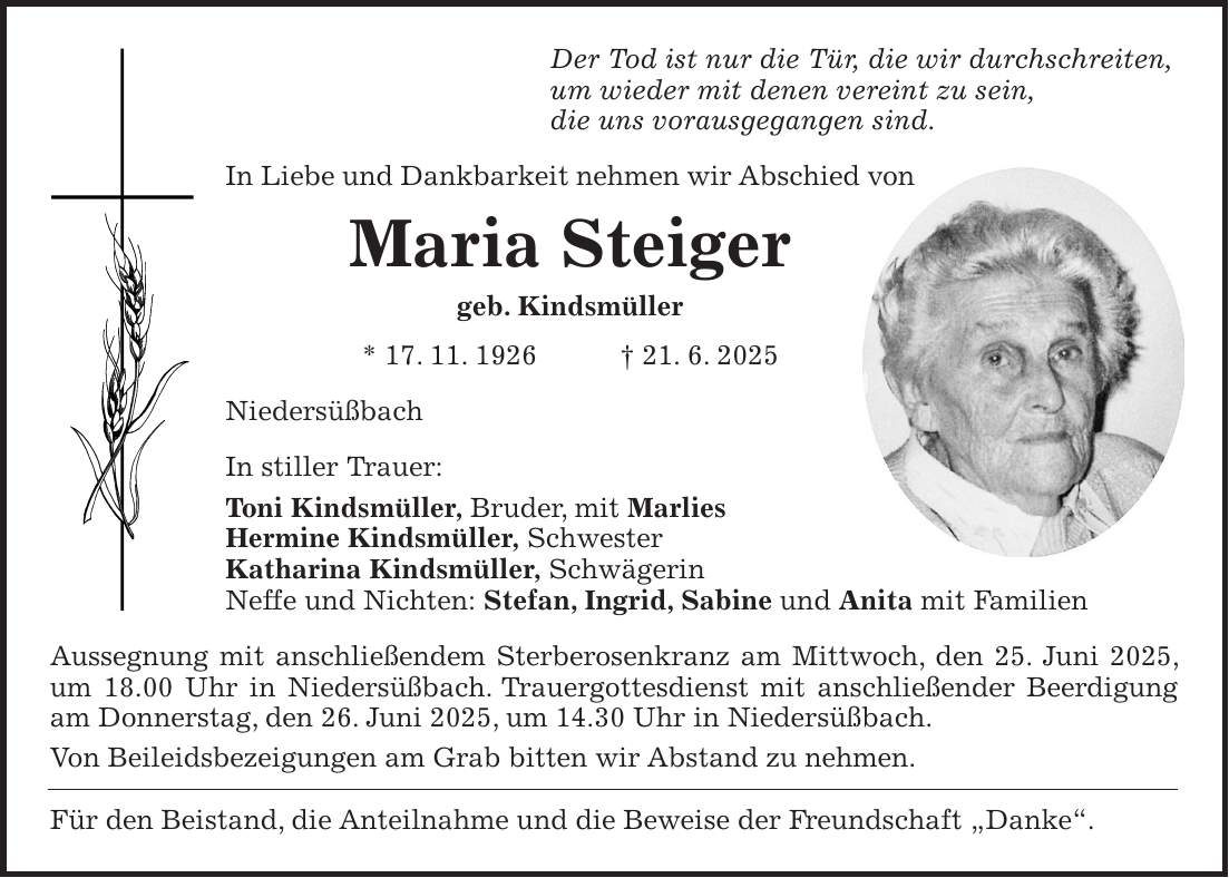 Der Tod ist nur die Tür, die wir durchschreiten, um wieder mit denen vereint zu sein, die uns vorausgegangen sind. In Liebe und Dankbarkeit nehmen wir Abschied von Maria Steiger geb. Kindsmüller * 17. 11. 1926 + 21. 6. 2025 Niedersüßbach In stiller Trauer: Toni Kindsmüller, Bruder, mit Marlies Hermine Kindsmüller, Schwester Katharina Kindsmüller, Schwägerin Neffe und Nichten: Stefan, Ingrid, Sabine und Anita mit Familien Aussegnung mit anschließendem Sterberosenkranz am Mittwoch, den 25. Juni 2025, um 18.00 Uhr in Niedersüßbach. Trauergottesdienst mit anschließender Beerdigung am Donnerstag, den 26. Juni 2025, um 14.30 Uhr in Niedersüßbach. Von Beileidsbezeigungen am Grab bitten wir Abstand zu nehmen. Für den Beistand, die Anteilnahme und die Beweise der Freundschaft 'Danke'.
