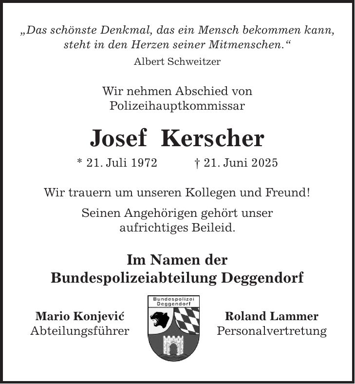 'Das schönste Denkmal, das ein Mensch bekommen kann, steht in den Herzen seiner Mitmenschen.' Albert Schweitzer Wir nehmen Abschied von Polizeihauptkommissar Josef Kerscher * 21. Juli 1972 + 21. Juni 2025 Wir trauern um unseren Kollegen und Freund! Seinen Angehörigen gehört unser aufrichtiges Beileid. Im Namen der Bundespolizeiabteilung Deggendorf Mario Konjevic' Roland Lammer Abteilungsführer Personalvertretung