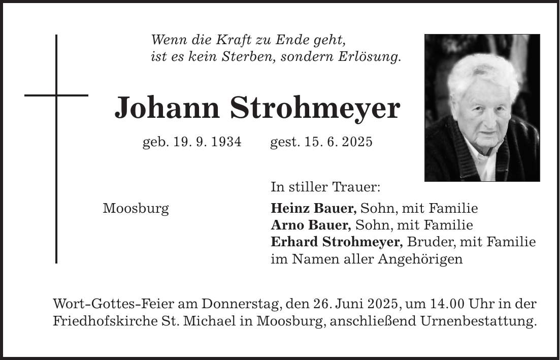 Wenn die Kraft zu Ende geht, ist es kein Sterben, sondern Erlösung. Johann Strohmeyer geb. 19. 9. 1934 gest. 15. 6. 2025 In stiller Trauer: Moosburg Heinz Bauer, Sohn, mit Familie Arno Bauer, Sohn, mit Familie Erhard Strohmeyer, Bruder, mit Familie im Namen aller Angehörigen Wort-Gottes-Feier am Donnerstag, den 26. Juni 2025, um 14.00 Uhr in der Friedhofskirche St. Michael in Moosburg, anschließend Urnenbestattung.