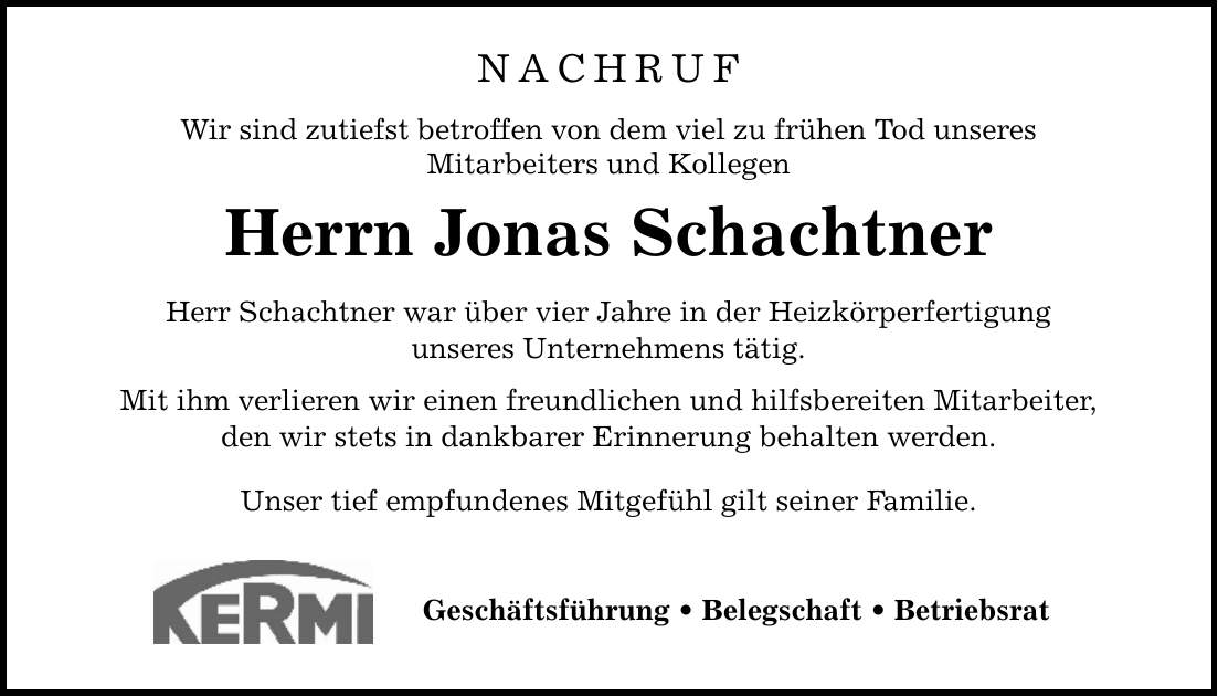 NACHRUF Wir sind zutiefst betroffen von dem viel zu frühen Tod unseres Mitarbeiters und Kollegen Herrn Jonas Schachtner Herr Schachtner war über vier Jahre in der Heizkörperfertigung unseres Unternehmens tätig. Mit ihm verlieren wir einen freundlichen und hilfsbereiten Mitarbeiter, den wir stets in dankbarer Erinnerung behalten werden. Unser tief empfundenes Mitgefühl gilt seiner Familie. Geschäftsführung _ Belegschaft _ Betriebsrat