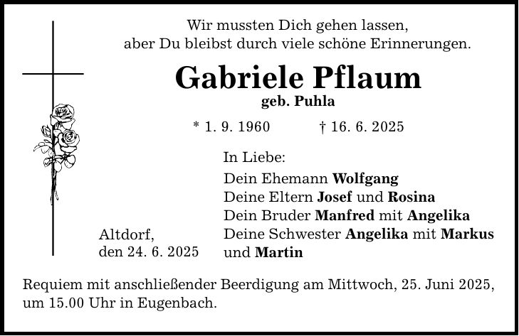 Wir mussten Dich gehen lassen, aber Du bleibst durch viele schöne Erinnerungen. Gabriele Pflaum geb. Puhla * 1. 9. 1960 _ 16. 6. 2025 Altdorf, den 24. 6. 2025 In Liebe: Dein Ehemann Wolfgang Deine Eltern Josef und Rosina Dein Bruder Manfred mit Angelika Deine Schwester Angelika mit Markus und Martin Requiem mit anschließender Beerdigung am Mittwoch, 25. Juni 2025, um 15.00 Uhr in Eugenbach.