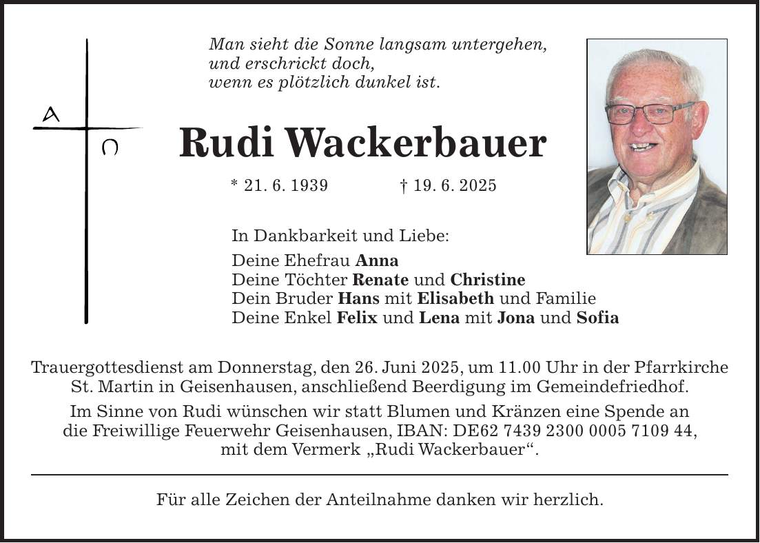 Man sieht die Sonne langsam untergehen, und erschrickt doch, wenn es plötzlich dunkel ist. Rudi Wackerbauer * 21. 6. 1939 + 19. 6. 2025 In Dankbarkeit und Liebe: Deine Ehefrau Anna Deine Töchter Renate und Christine Dein Bruder Hans mit Elisabeth und Familie Deine Enkel Felix und Lena mit Jona und Sofia Trauergottesdienst am Donnerstag, den 26. Juni 2025, um 11.00 Uhr in der Pfarrkirche St. Martin in Geisenhausen, anschließend Beerdigung im Gemeindefriedhof. Im Sinne von Rudi wünschen wir statt Blumen und Kränzen eine Spende an die Freiwillige Feuerwehr Geisenhausen, IBAN: DE***, mit dem Vermerk 'Rudi Wackerbauer'. Für alle Zeichen der Anteilnahme danken wir herzlich.