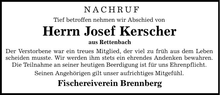 Nachruf Tief betroffen nehmen wir Abschied von Herrn Josef Kerscher aus Rettenbach Der Verstorbene war ein treues Mitglied, der viel zu früh aus dem Leben scheiden musste. Wir werden ihm stets ein ehrendes Andenken bewahren. Die Teilnahme an seiner heutigen Beerdigung ist für uns Ehrenpflicht. Seinen Angehörigen gilt unser aufrichtiges Mitgefühl. Fischereiverein Brennberg