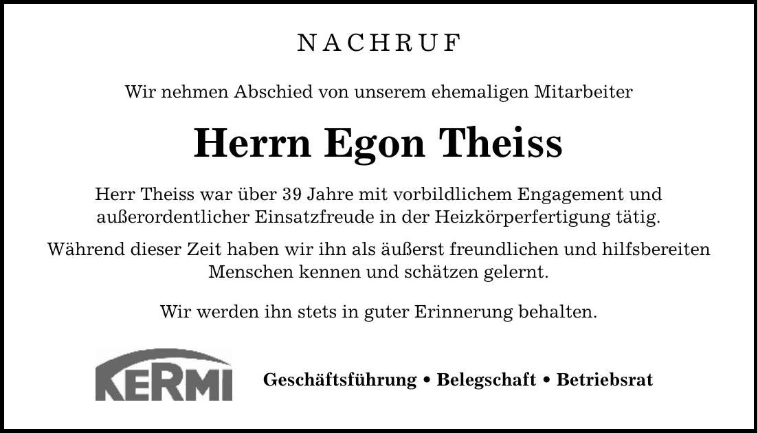 NACHRUF Wir nehmen Abschied von unserem ehemaligen Mitarbeiter Herrn Egon Theiss Herr Theiss war über 39 Jahre mit vorbildlichem Engagement und außerordentlicher Einsatzfreude in der Heizkörperfertigung tätig. Während dieser Zeit haben wir ihn als äußerst freundlichen und hilfsbereiten Menschen kennen und schätzen gelernt. Wir werden ihn stets in guter Erinnerung behalten. Geschäftsführung _ Belegschaft _ Betriebsrat
