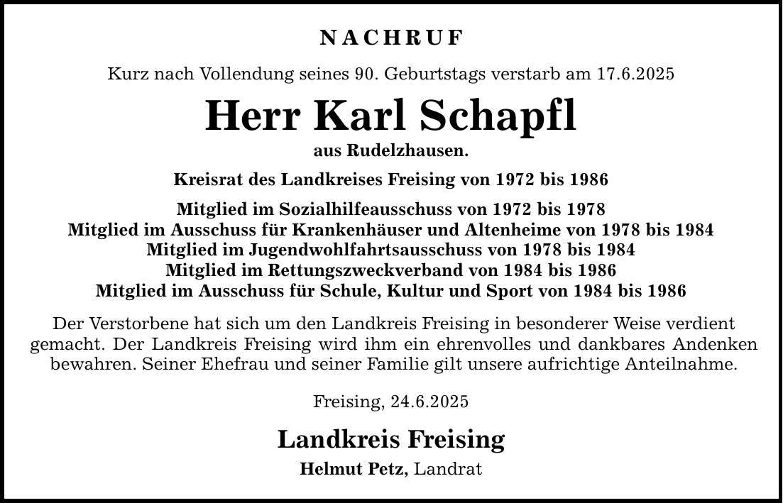 NACHRUF Kurz nach Vollendung seines 90. Geburtstags verstarb am 17.6.2025 Herr Karl Schapfl aus Rudelzhausen. Kreisrat des Landkreises Freising von 1972 bis 1986 Mitglied im Sozialhilfeausschuss von 1972 bis 1978 Mitglied im Ausschuss für Krankenhäuser und Altenheime von 1978 bis 1984 Mitglied im Jugendwohlfahrtsausschuss von 1978 bis 1984 Mitglied im Rettungszweckverband von 1984 bis 1986 Mitglied im Ausschuss für Schule, Kultur und Sport von 1984 bis 1986 Der Verstorbene hat sich um den Landkreis Freising in besonderer Weise verdient gemacht. Der Landkreis Freising wird ihm ein ehrenvolles und dankbares Andenken bewahren. Seiner Ehefrau und seiner Familie gilt unsere aufrichtige Anteilnahme. Freising, 24.6.2025 Landkreis Freising Helmut Petz, Landrat