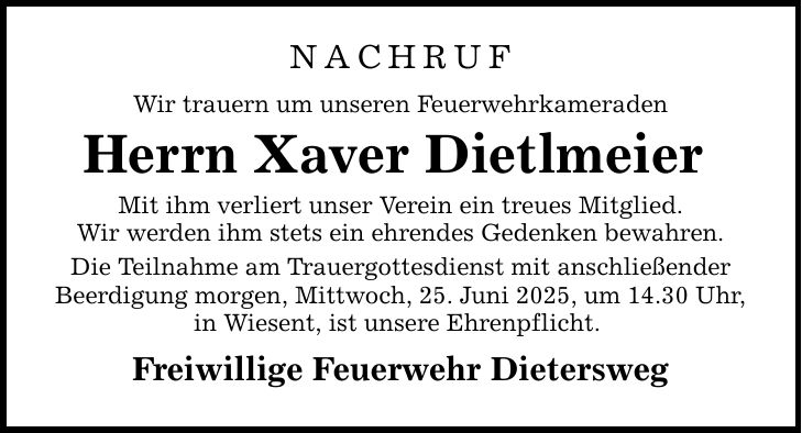 NACHRUF Wir trauern um unseren Feuerwehrkameraden Herrn Xaver Dietlmeier Mit ihm verliert unser Verein ein treues Mitglied. Wir werden ihm stets ein ehrendes Gedenken bewahren. Die Teilnahme am Trauergottesdienst mit anschließender Beerdigung morgen, Mittwoch, 25. Juni 2025, um 14.30 Uhr, in Wiesent, ist unsere Ehrenpflicht. Freiwillige Feuerwehr Dietersweg