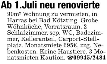 Ab 1.Juli neu renovierte90m² Wohnung zu vermieten, in Harras bei Bad Kötzting. Große Wöhnküche, Vorratsraum, 2 Schlafzimmer, sep. WC, Badezimmer, Kelleranteil, Carport-Stellplatz. Monatsmiete 695€, zzg. Nebenkosten. Keine Haustiere. 3 Monatsmieten Kaution. _***