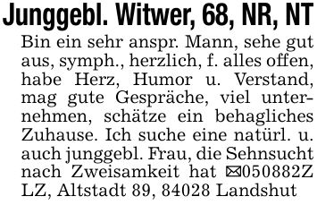 Junggebl. Witwer, 68, NR, NTBin ein sehr anspr. Mann, sehe gut aus, symph., herzlich, f. alles offen, habe Herz, Humor u. Verstand, mag gute Gespräche, viel unternehmen, schätze ein behagliches Zuhause. Ich suche eine natürl. u. auch junggebl. Frau, die Sehnsucht nach Zweisamkeit hat _***Z LZ, Altstadt 89, 84028 Landshut