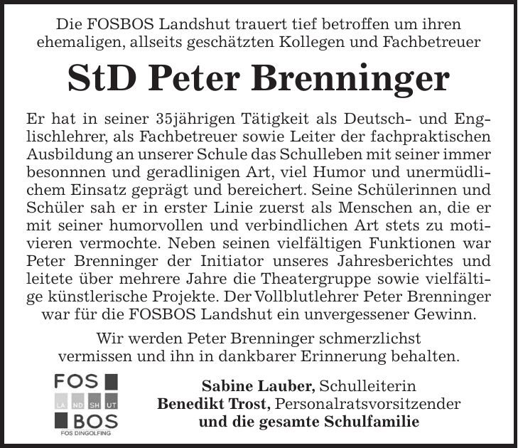  Die FOSBOS Landshut trauert tief betroffen um ihren ehemaligen, allseits geschätzten Kollegen und Fachbetreuer StD Peter Brenninger Er hat in seiner 35jährigen Tätigkeit als Deutsch- und Englischlehrer, als Fachbetreuer sowie Leiter der fachpraktischen Ausbildung an unserer Schule das Schulleben mit seiner immer besonnnen und geradlinigen Art, viel Humor und unermüdlichem Einsatz geprägt und bereichert. Seine Schülerinnen und Schüler sah er in erster Linie zuerst als Menschen an, die er mit seiner humorvollen und verbindlichen Art stets zu motivieren vermochte. Neben seinen vielfältigen Funktionen war Peter Brenninger der Initiator unseres Jahresberichtes und leitete über mehrere Jahre die Theatergruppe sowie vielfältige künstlerische Projekte. Der Vollblutlehrer Peter Brenninger war für die FOSBOS Landshut ein unvergessener Gewinn. Wir werden Peter Brenninger schmerzlichst vermissen und ihn in dankbarer Erinnerung behalten. Sabine Lauber, Schulleiterin Benedikt Trost, Personalratsvorsitzender und die gesamte Schulfamilie