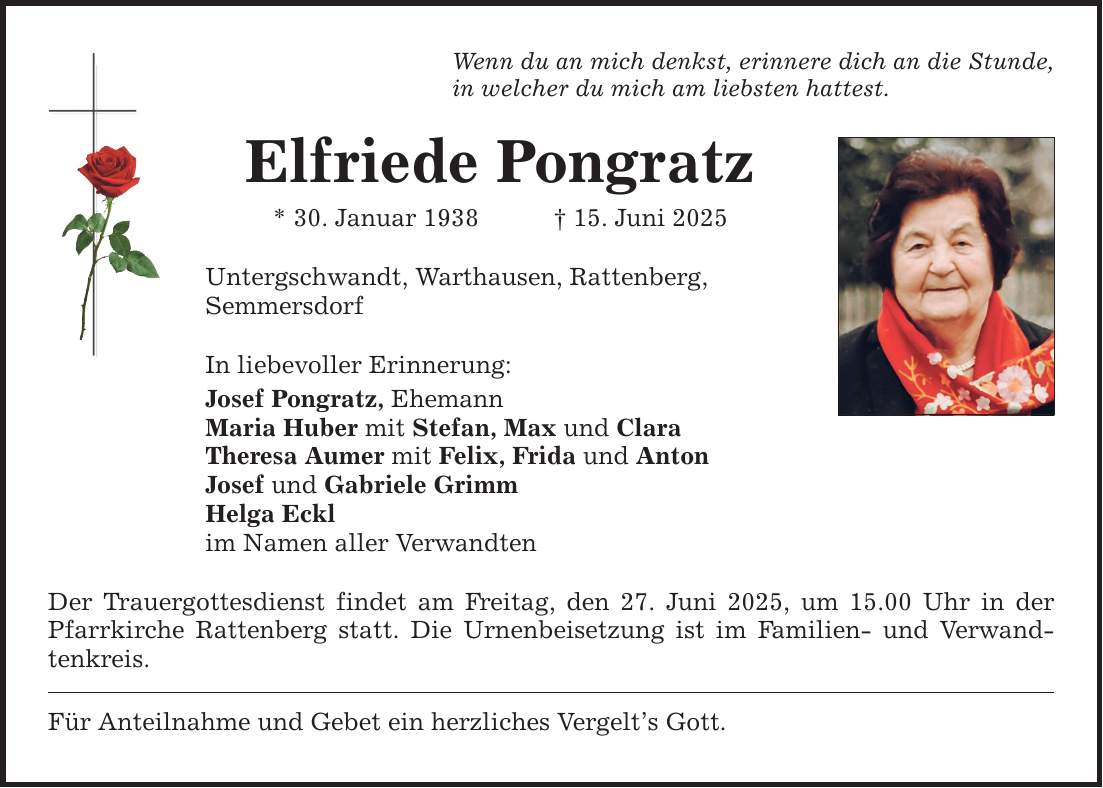 Wenn du an mich denkst, erinnere dich an die Stunde, in welcher du mich am liebsten hattest. Elfriede Pongratz * 30. Januar 1938 _ 15. Juni 2025 Untergschwandt, Warthausen, Rattenberg, Semmersdorf In liebevoller Erinnerung: Josef Pongratz, Ehemann Maria Huber mit Stefan, Max und Clara Theresa Aumer mit Felix, Frida und Anton Josef und Gabriele Grimm Helga Eckl im Namen aller Verwandten Der Trauergottesdienst findet am Freitag, den 27. Juni 2025, um 15.00 Uhr in der Pfarrkirche Rattenberg statt. Die Urnenbeisetzung ist im Familien- und Verwandtenkreis. Für Anteilnahme und Gebet ein herzliches Vergelt's Gott.
