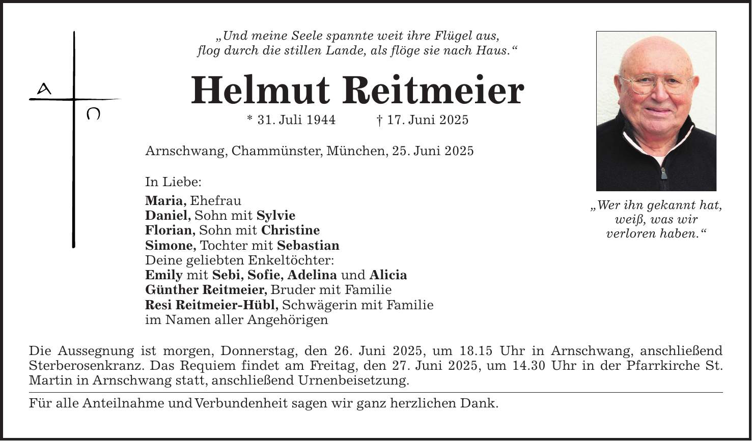 'Und meine Seele spannte weit ihre Flügel aus, flog durch die stillen Lande, als flöge sie nach Haus.' Helmut Reitmeier * 31. Juli 1944 + 17. Juni 2025 Arnschwang, Chammünster, München, 25. Juni 2025 In Liebe: Maria, Ehefrau Daniel, Sohn mit Sylvie Florian, Sohn mit Christine Simone, Tochter mit Sebastian Deine geliebten Enkeltöchter: Emily mit Sebi, Sofie, Adelina und Alicia Günther Reitmeier, Bruder mit Familie Resi Reitmeier-Hübl, Schwägerin mit Familie im Namen aller Angehörigen Die Aussegnung ist morgen, Donnerstag, den 26. Juni 2025, um 18.15 Uhr in Arnschwang, anschließend Sterberosenkranz. Das Requiem findet am Freitag, den 27. Juni 2025, um 14.30 Uhr in der Pfarrkirche St. Martin in Arnschwang statt, anschließend Urnenbeisetzung. Für alle Anteilnahme und Verbundenheit sagen wir ganz herzlichen Dank.'Wer ihn gekannt hat, weiß, was wir verloren haben.'