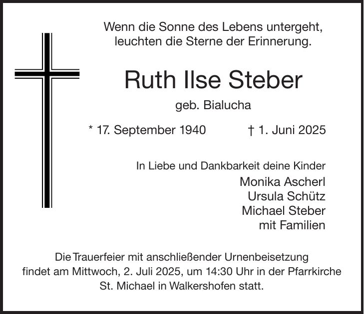 Wenn die Sonne des Lebens untergeht, leuchten die Sterne der Erinnerung. Ruth Ilse Steber geb. Bialucha * 17. September 1940 + 1. Juni 2025 In Liebe und Dankbarkeit deine Kinder Monika Ascherl Ursula Schütz Michael Steber mit Familien Die Trauerfeier mit anschließender Urnenbeisetzung findet am Mittwoch, 2. Juli 2025, um 14:30 Uhr in der Pfarrkirche St. Michael in Walkershofen statt.