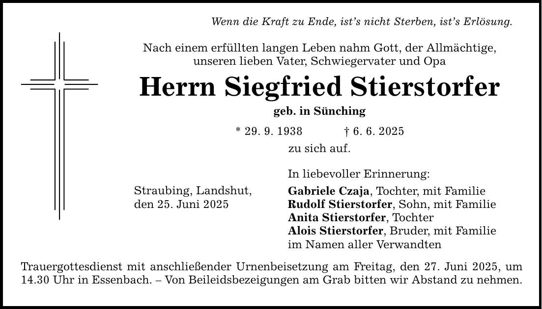Wenn die Kraft zu Ende, ist's nicht Sterben, ist's Erlösung. Nach einem erfüllten langen Leben nahm Gott, der Allmächtige, unseren lieben Vater, Schwiegervater und Opa Herrn Siegfried Stierstorfer geb. in Sünching * 29. 9. 1938 _ 6. 6. 2025 zu sich auf. Straubing, Landshut, den 25. Juni 2025 Trauergottesdienst mit anschließender Urnenbeisetzung am Freitag, den 27. Juni 2025, um 14.30 Uhr in Essenbach. - Von Beileidsbezeigungen am Grab bitten wir Abstand zu nehmen. In liebevoller Erinnerung: Gabriele Czaja, Tochter, mit Familie Rudolf Stierstorfer, Sohn, mit Familie Anita Stierstorfer, Tochter Alois Stierstorfer, Bruder, mit Familie im Namen aller Verwandten