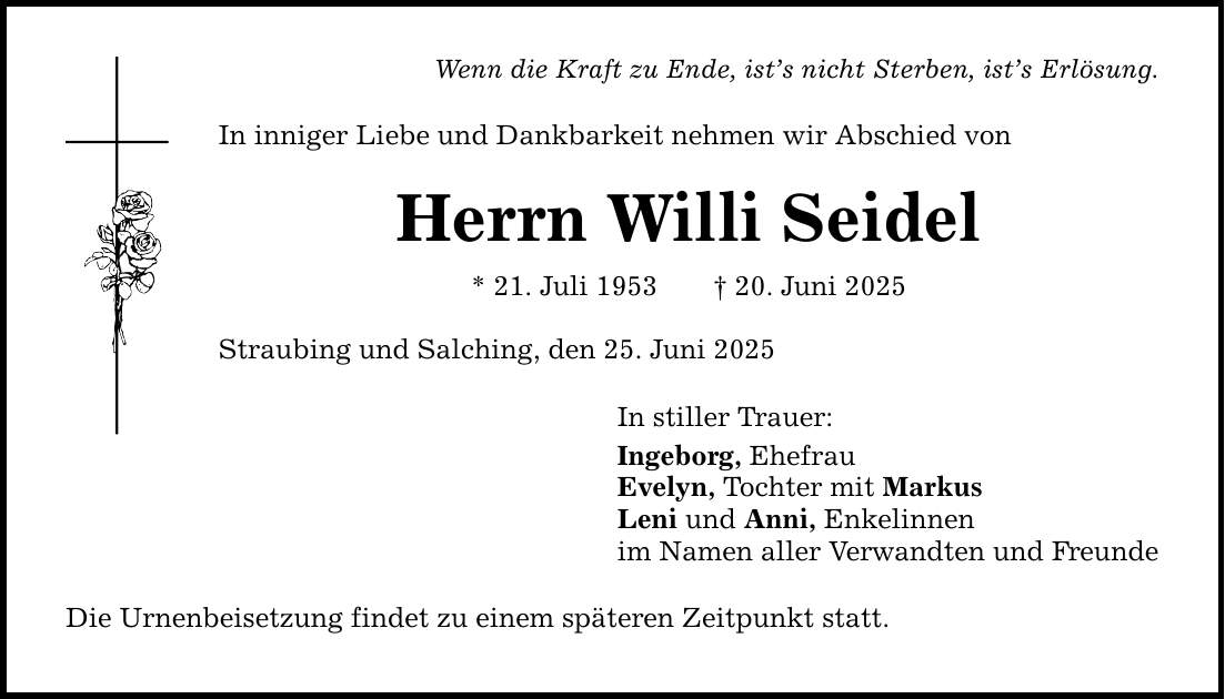 Wenn die Kraft zu Ende, ist's nicht Sterben, ist's Erlösung. In inniger Liebe und Dankbarkeit nehmen wir Abschied von Herrn Willi Seidel * 21. Juli 1953 _ 20. Juni 2025 Straubing und Salching, den 25. Juni 2025 Die Urnenbeisetzung findet zu einem späteren Zeitpunkt statt. In stiller Trauer: Ingeborg, Ehefrau Evelyn, Tochter mit Markus Leni und Anni, Enkelinnen im Namen aller Verwandten und Freunde