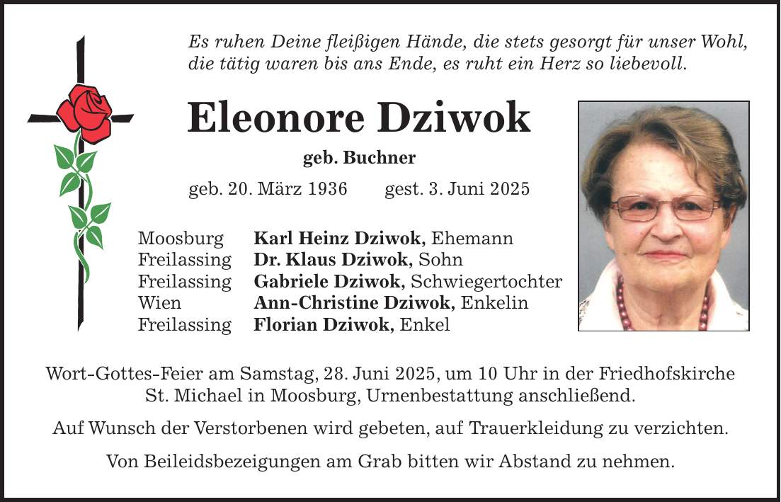 Es ruhen Deine fleißigen Hände, die stets gesorgt für unser Wohl, die tätig waren bis ans Ende, es ruht ein Herz so liebevoll. Eleonore Dziwok geb. Buchner geb. 20. März 1936 gest. 3. Juni 2025 Moosburg Karl Heinz Dziwok, Ehemann Freilassing Dr. Klaus Dziwok, Sohn Freilassing Gabriele Dziwok, Schwiegertochter Wien Ann-Christine Dziwok, Enkelin Freilassing Florian Dziwok, Enkel Wort-Gottes-Feier am Samstag, 28. Juni 2025, um 10 Uhr in der Friedhofskirche St. Michael in Moosburg, Urnenbestattung anschließend. Auf Wunsch der Verstorbenen wird gebeten, auf Trauerkleidung zu verzichten. Von Beileidsbezeigungen am Grab bitten wir Abstand zu nehmen.