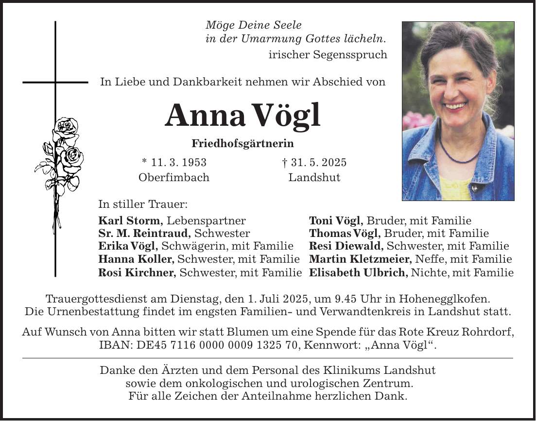 Möge Deine Seele in der Umarmung Gottes lächeln. irischer Segensspruch In Liebe und Dankbarkeit nehmen wir Abschied von Anna Vögl Friedhofsgärtnerin * 11. 3. 1953 + 31. 5. 2025 Oberfimbach Landshut In stiller Trauer: Karl Storm, Lebenspartner Toni Vögl, Bruder, mit Familie Sr. M. Reintraud, Schwester Thomas Vögl, Bruder, mit Familie Erika Vögl, Schwägerin, mit Familie Resi Diewald, Schwester, mit Familie Hanna Koller, Schwester, mit Familie Martin Kletzmeier, Neffe, mit Familie Rosi Kirchner, Schwester, mit Familie Elisabeth Ulbrich, Nichte, mit Familie Trauergottesdienst am Dienstag, den 1. Juli 2025, um 9.45 Uhr in Hohenegglkofen. Die Urnenbestattung findet im engsten Familien- und Verwandtenkreis in Landshut statt. Auf Wunsch von Anna bitten wir statt Blumen um eine Spende für das Rote Kreuz Rohrdorf, IBAN: DE***, Kennwort: 'Anna Vögl'. Danke den Ärzten und dem Personal des Klinikums Landshut sowie dem onkologischen und urologischen Zentrum. Für alle Zeichen der Anteilnahme herzlichen Dank.
