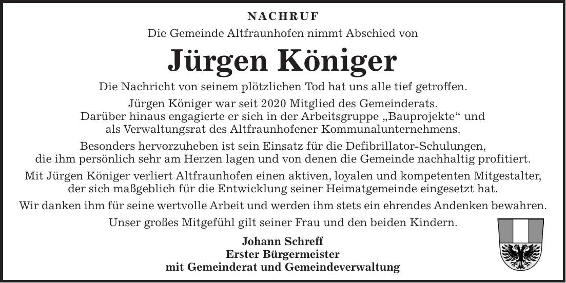 Nachruf Die Gemeinde Altfraunhofen nimmt Abschied von Jürgen Königer Die Nachricht von seinem plötzlichen Tod hat uns alle tief getroffen. Jürgen Königer war seit 2020 Mitglied des Gemeinderats. Darüber hinaus engagierte er sich in der Arbeitsgruppe 'Bauprojekte' und als Verwaltungsrat des Altfraunhofener Kommunalunternehmens. Besonders hervorzuheben ist sein Einsatz für die Defibrillator-Schulungen, die ihm persönlich sehr am Herzen lagen und von denen die Gemeinde nachhaltig profitiert. Mit Jürgen Königer verliert Altfraunhofen einen aktiven, loyalen und kompetenten Mitgestalter, der sich maßgeblich für die Entwicklung seiner Heimatgemeinde eingesetzt hat. Wir danken ihm für seine wertvolle Arbeit und werden ihm stets ein ehrendes Andenken bewahren. Unser großes Mitgefühl gilt seiner Frau und den beiden Kindern. Johann Schreff Erster Bürgermeister mit Gemeinderat und Gemeindeverwaltung
