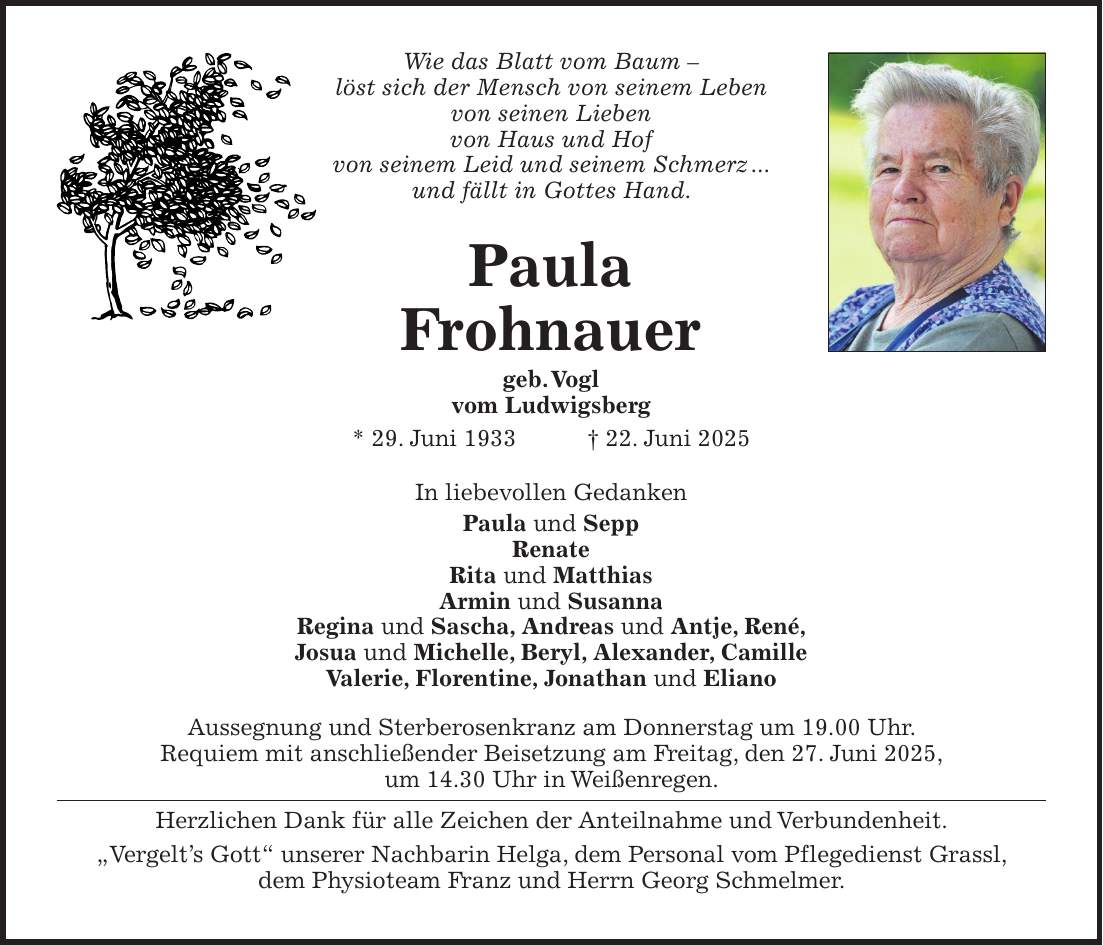 Wie das Blatt vom Baum - löst sich der Mensch von seinem Leben von seinen Lieben von Haus und Hof von seinem Leid und seinem Schmerz ... und fällt in Gottes Hand. Paula Frohnauer geb. Vogl vom Ludwigsberg * 29. Juni 1933 + 22. Juni 2025 In liebevollen Gedanken Paula und Sepp Renate Rita und Matthias Armin und Susanna Regina und Sascha, Andreas und Antje, René, Josua und Michelle, Beryl, Alexander, Camille Valerie, Florentine, Jonathan und Eliano Aussegnung und Sterberosenkranz am Donnerstag um 19.00 Uhr. Requiem mit anschließender Beisetzung am Freitag, den 27. Juni 2025, um 14.30 Uhr in Weißenregen. Herzlichen Dank für alle Zeichen der Anteilnahme und Verbundenheit. 'Vergelt's Gott' unserer Nachbarin Helga, dem Personal vom Pflegedienst Grassl, dem Physioteam Franz und Herrn Georg Schmelmer.
