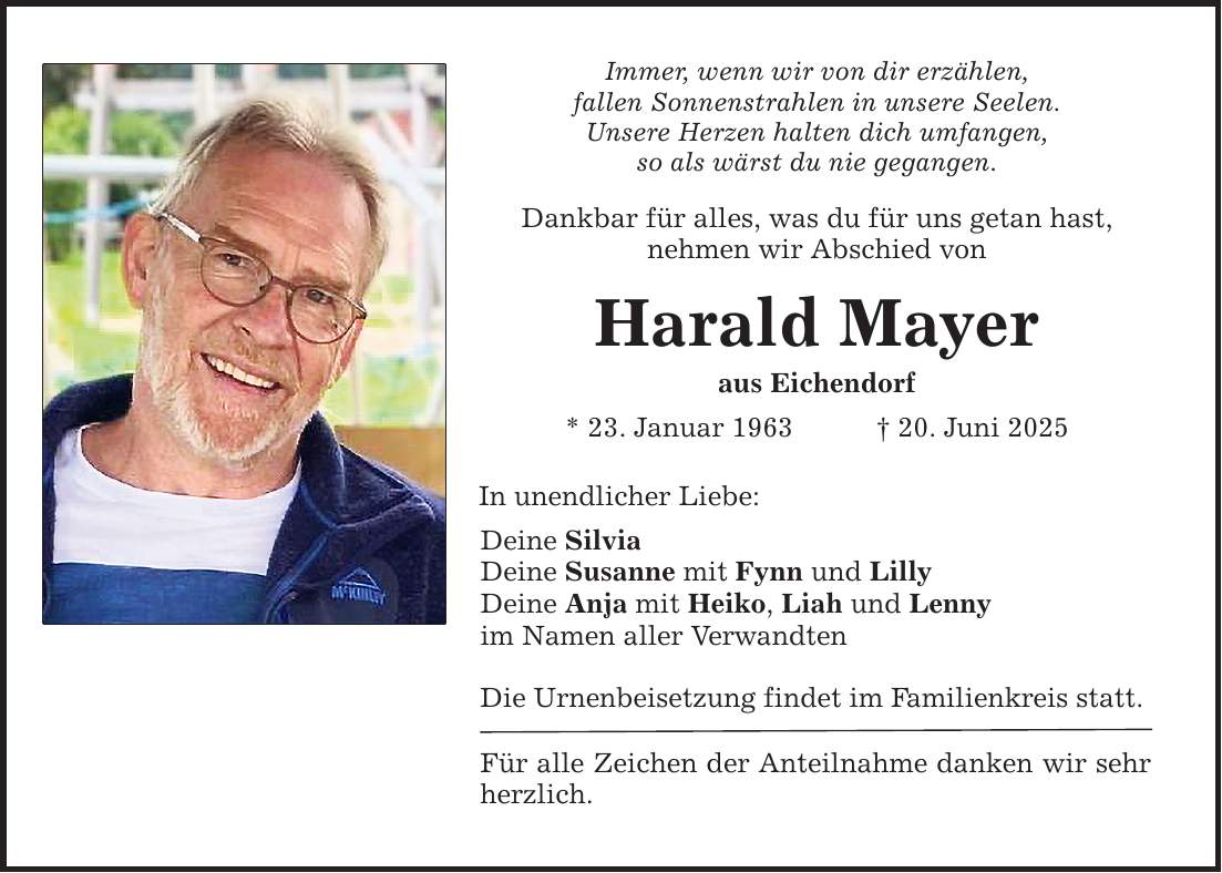 Immer, wenn wir von dir erzählen, fallen Sonnenstrahlen in unsere Seelen. Unsere Herzen halten dich umfangen, so als wärst du nie gegangen. Dankbar für alles, was du für uns getan hast, nehmen wir Abschied von Harald Mayer aus Eichendorf * 23. Januar 1963 _ 20. Juni 2025 In unendlicher Liebe: Deine Silvia Deine Susanne mit Fynn und Lilly Deine Anja mit Heiko, Liah und Lenny im Namen aller Verwandten Die Urnenbeisetzung findet im Familienkreis statt. Für alle Zeichen der Anteilnahme danken wir sehr herzlich.