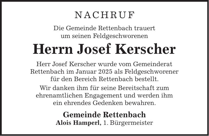 Nachruf Die Gemeinde Rettenbach trauert um seinen Feldgeschworenen Herrn Josef Kerscher Herr Josef Kerscher wurde vom Gemeinderat Rettenbach im Januar 2025 als Feldgeschworener für den Bereich Rettenbach bestellt. Wir danken ihm für seine Bereitschaft zum ehrenamtlichen Engagement und werden ihm ein ehrendes Gedenken bewahren. Gemeinde Rettenbach Alois Hamperl, 1. Bürgermeister 