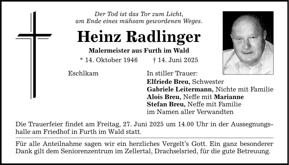 Der Tod ist das Tor zum Licht, am Ende eines mühsam gewordenen Weges. Heinz Radlinger Malermeister aus Furth im Wald * 14. Oktober 1946 _ 14. Juni 2025 In stiller Trauer: Eschlkam Die Trauerfeier findet am Freitag, 27. Juni 2025 um 14.00 Uhr in der Aussegnungshalle am Friedhof in Furth im Wald statt. Für alle Anteilnahme sagen wir ein herzliches Vergelt's Gott. Ein ganz besonderer Dank gilt dem Seniorenzentrum im Zellertal, Drachselsried, für die gute Betreuung. Elfriede Breu, Schwester Gabriele Leitermann, Nichte mit Familie Alois Breu, Neffe mit Marianne Stefan Breu, Neffe mit Familie im Namen aller Verwandten