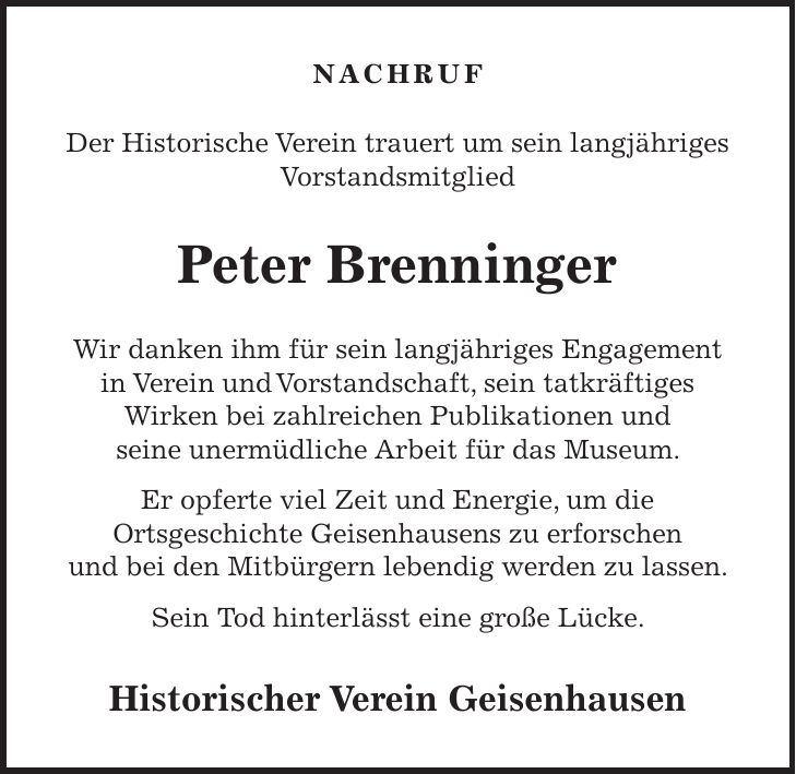 Nachruf Der Historische Verein trauert um sein langjähriges Vorstandsmitglied Peter Brenninger Wir danken ihm für sein langjähriges Engagement in Verein und Vorstandschaft, sein tatkräftiges Wirken bei zahlreichen Publikationen und seine unermüdliche Arbeit für das Museum. Er opferte viel Zeit und Energie, um die Ortsgeschichte Geisenhausens zu erforschen und bei den Mitbürgern lebendig werden zu lassen. Sein Tod hinterlässt eine große Lücke. Historischer Verein Geisenhausen