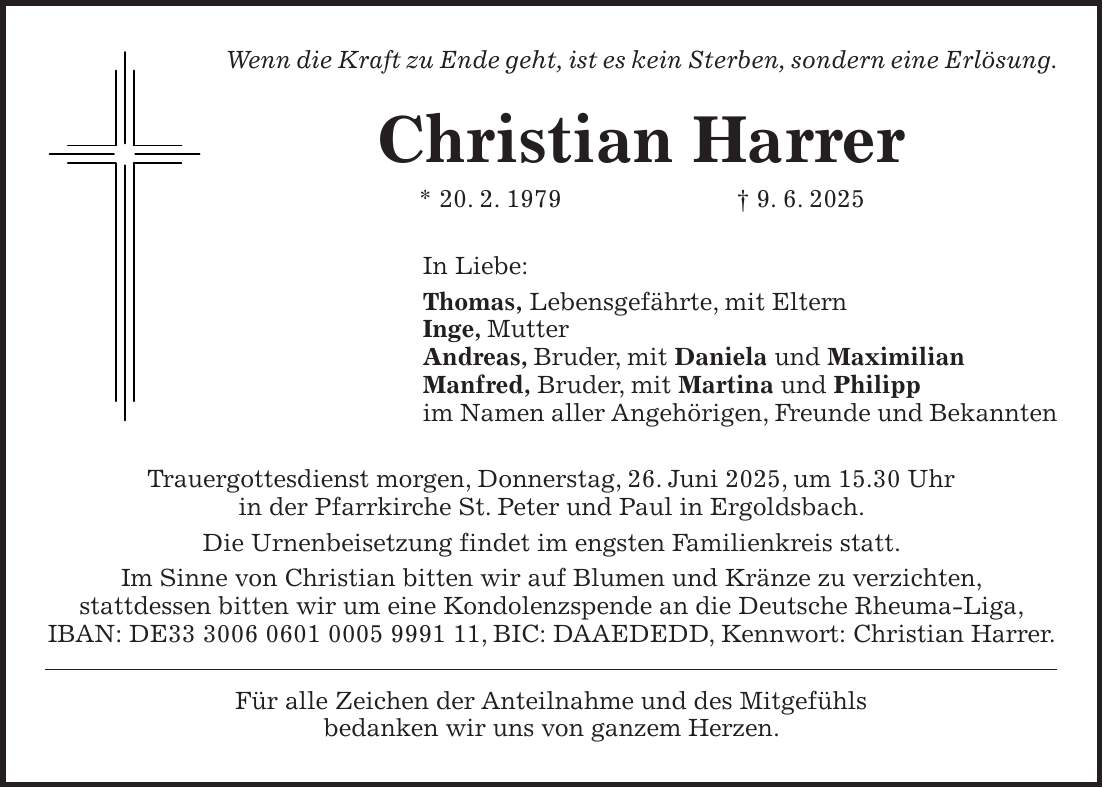 Wenn die Kraft zu Ende geht, ist es kein Sterben, sondern eine Erlösung. Christian Harrer * 20. 2. 1979 + 9. 6. 2025 In Liebe: Thomas, Lebensgefährte, mit Eltern Inge, Mutter Andreas, Bruder, mit Daniela und Maximilian Manfred, Bruder, mit Martina und Philipp im Namen aller Angehörigen, Freunde und Bekannten Trauergottesdienst morgen, Donnerstag, 26. Juni 2025, um 15.30 Uhr in der Pfarrkirche St. Peter und Paul in Ergoldsbach. Die Urnenbeisetzung findet im engsten Familienkreis statt. Im Sinne von Christian bitten wir auf Blumen und Kränze zu verzichten, stattdessen bitten wir um eine Kondolenzspende an die Deutsche Rheuma-Liga, IBAN: DE***, BIC: DAAEDEDD, Kennwort: Christian Harrer. Für alle Zeichen der Anteilnahme und des Mitgefühls bedanken wir uns von ganzem Herzen.