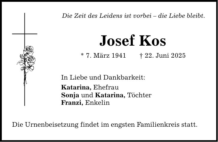 Die Zeit des Leidens ist vorbei - die Liebe bleibt. Josef Kos * 7. März 1941 _ 22. Juni 2025 In Liebe und Dankbarkeit: Katarina, Ehefrau Sonja und Katarina, Töchter Franzi, Enkelin Die Urnenbeisetzung findet im engsten Familienkreis statt.