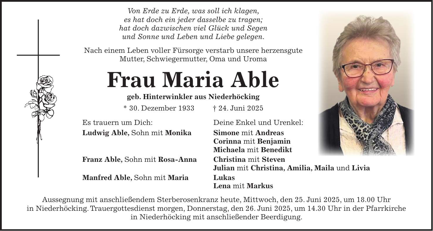  Von Erde zu Erde, was soll ich klagen, es hat doch ein jeder dasselbe zu tragen; hat doch dazwischen viel Glück und Segen und Sonne und Leben und Liebe gelegen. Nach einem Leben voller Fürsorge verstarb unsere herzensgute Mutter, Schwiegermutter, Oma und Uroma Frau Maria Able geb. Hinterwinkler aus Niederhöcking * 30. Dezember 1933 + 24. Juni 2025 Es trauern um Dich: Deine Enkel und Urenkel: Ludwig Able, Sohn mit Monika Simone mit Andreas Corinna mit Benjamin Michaela mit Benedikt Franz Able, Sohn mit Rosa-Anna Christina mit Steven Julian mit Christina, Amilia, Maila und Livia Manfred Able, Sohn mit Maria Lukas Lena mit Markus Aussegnung mit anschließendem Sterberosenkranz heute, Mittwoch, den 25. Juni 2025, um 18.00 Uhr in Niederhöcking. Trauergottesdienst morgen, Donnerstag, den 26. Juni 2025, um 14.30 Uhr in der Pfarrkirche in Niederhöcking mit anschließender Beerdigung.