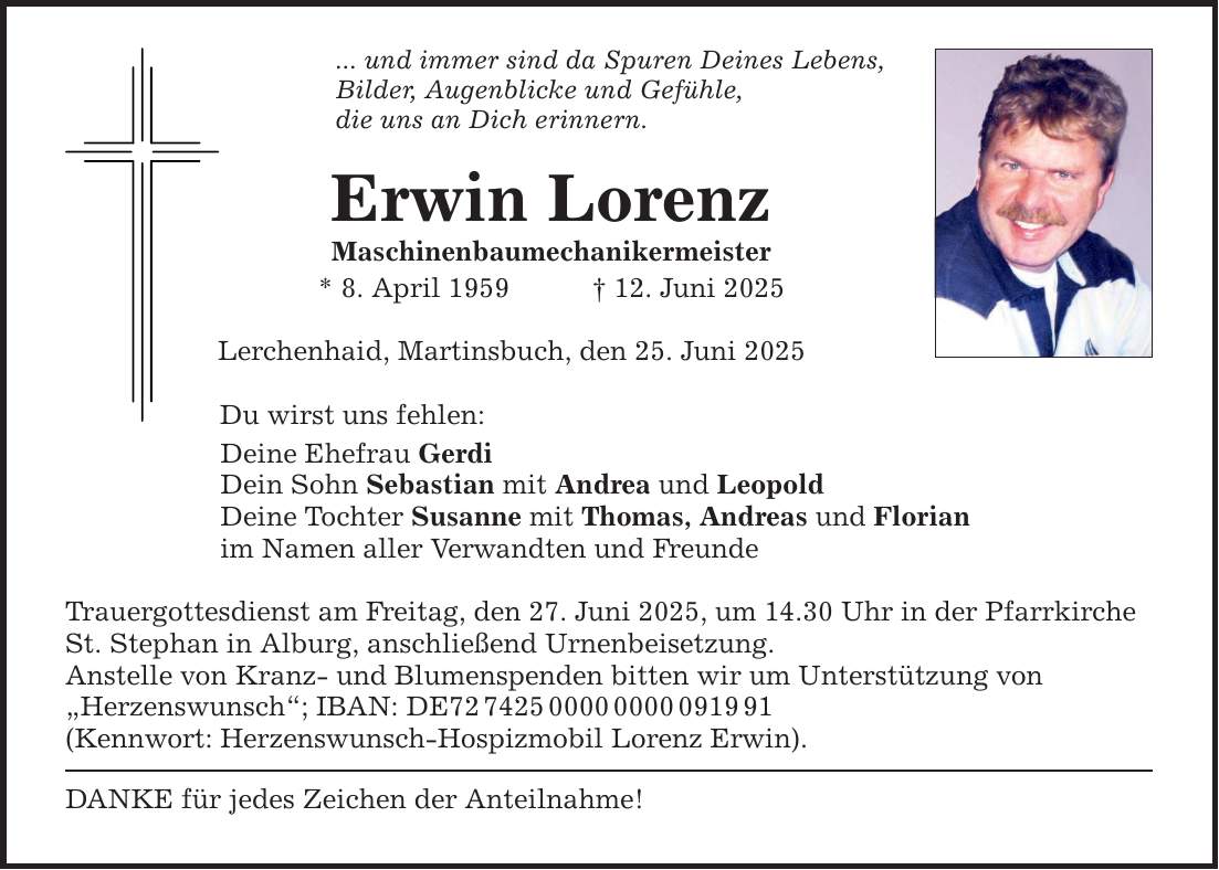 ... und immer sind da Spuren Deines Lebens, Bilder, Augenblicke und Gefühle, die uns an Dich erinnern. Erwin Lorenz Maschinenbaumechanikermeister * 8. April 1959 _ 12. Juni 2025 Lerchenhaid, Martinsbuch, den 25. Juni 2025 Du wirst uns fehlen: Deine Ehefrau Gerdi Dein Sohn Sebastian mit Andrea und Leopold Deine Tochter Susanne mit Thomas, Andreas und Florian im Namen aller Verwandten und Freunde Trauergottesdienst am Freitag, den 27. Juni 2025, um 14.30 Uhr in der Pfarrkirche St. Stephan in Alburg, anschließend Urnenbeisetzung. Anstelle von Kranz- und Blumenspenden bitten wir um Unterstützung von 