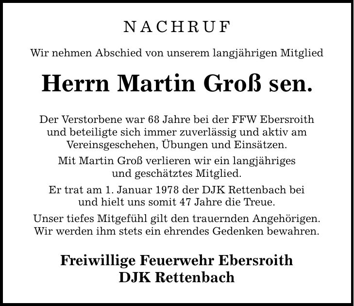Nachruf Wir nehmen Abschied von unserem langjährigen Mitglied Herrn Martin Groß sen. Der Verstorbene war 68 Jahre bei der FFW Ebersroith und beteiligte sich immer zuverlässig und aktiv am Vereinsgeschehen, Übungen und Einsätzen. Mit Martin Groß verlieren wir ein langjähriges und geschätztes Mitglied. Er trat am 1. Januar 1978 der DJK Rettenbach bei und hielt uns somit 47 Jahre die Treue. Unser tiefes Mitgefühl gilt den trauernden Angehörigen. Wir werden ihm stets ein ehrendes Gedenken bewahren. Freiwillige Feuerwehr Ebersroith DJK Rettenbach