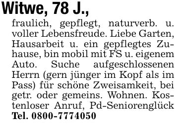 Witwe, 78 J., fraulich, gepflegt, naturverb. u. voller Lebensfreude. Liebe Garten, Hausarbeit u. ein gepflegtes Zuhause, bin mobil mit FS u. eigenem Auto. Suche aufgeschlossenen Herrn (gern jünger im Kopf als im Pass) für schöne Zweisamkeit, bei getr. oder gemeins. Wohnen. Kostenloser Anruf, Pd-Seniorenglück Tel. ***
