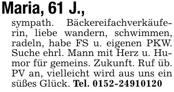 Maria, 61 J., sympath. Bäckereifachverkäuferin, liebe wandern, schwimmen, radeln, habe FS u. eigenen PKW. Suche ehrl. Mann mit Herz u. Humor für gemeins. Zukunft. Ruf üb. PV an, vielleicht wird aus uns ein süßes Glück. Tel. ***