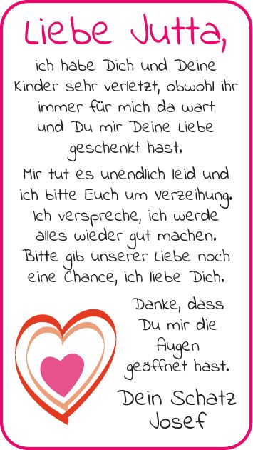 Liebe Jutta, ich habe Dich und Deine Kinder sehr verletzt, obwohl ihr immer für mich da wart und Du mir Deine Liebe geschenkt hast. Mir tut es unendlich leid und ich bitte Euch um Verzeihung. Ich verspreche, ich werde alles wieder gut machen. Bitte gib unserer Liebe noch eine Chance, ich liebe Dich. Danke, dass Du mir die Augen geöffnet hast. Dein Schatz Josef