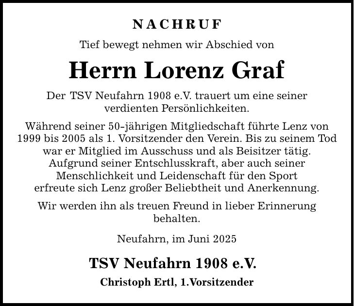 NACHRUF Tief bewegt nehmen wir Abschied von Herrn Lorenz Graf Der TSV Neufahrn 1908 e.V. trauert um eine seiner verdienten Persönlichkeiten. Während seiner 50-jährigen Mitgliedschaft führte Lenz von 1999 bis 2005 als 1. Vorsitzender den Verein. Bis zu seinem Tod war er Mitglied im Ausschuss und als Beisitzer tätig. Aufgrund seiner Entschlusskraft, aber auch seiner Menschlichkeit und Leidenschaft für den Sport erfreute sich Lenz großer Beliebtheit und Anerkennung. Wir werden ihn als treuen Freund in lieber Erinnerung behalten. Neufahrn, im Juni 2025 TSV Neufahrn 1908 e.V. Christoph Ertl, 1.Vorsitzender