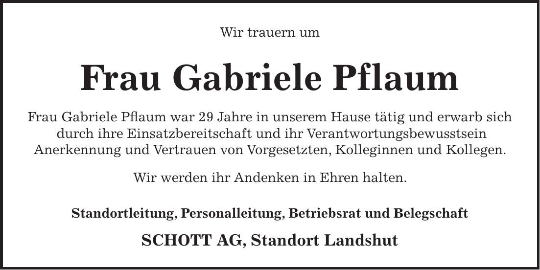 Wir trauern um Frau Gabriele Pflaum Frau Gabriele Pflaum war 29 Jahre in unserem Hause tätig und erwarb sich durch ihre Einsatzbereitschaft und ihr Verantwortungsbewusstsein Anerkennung und Vertrauen von Vorgesetzten, Kolleginnen und Kollegen. Wir werden ihr Andenken in Ehren halten. Standortleitung, Personalleitung, Betriebsrat und Belegschaft SCHOTT AG, Standort Landshut