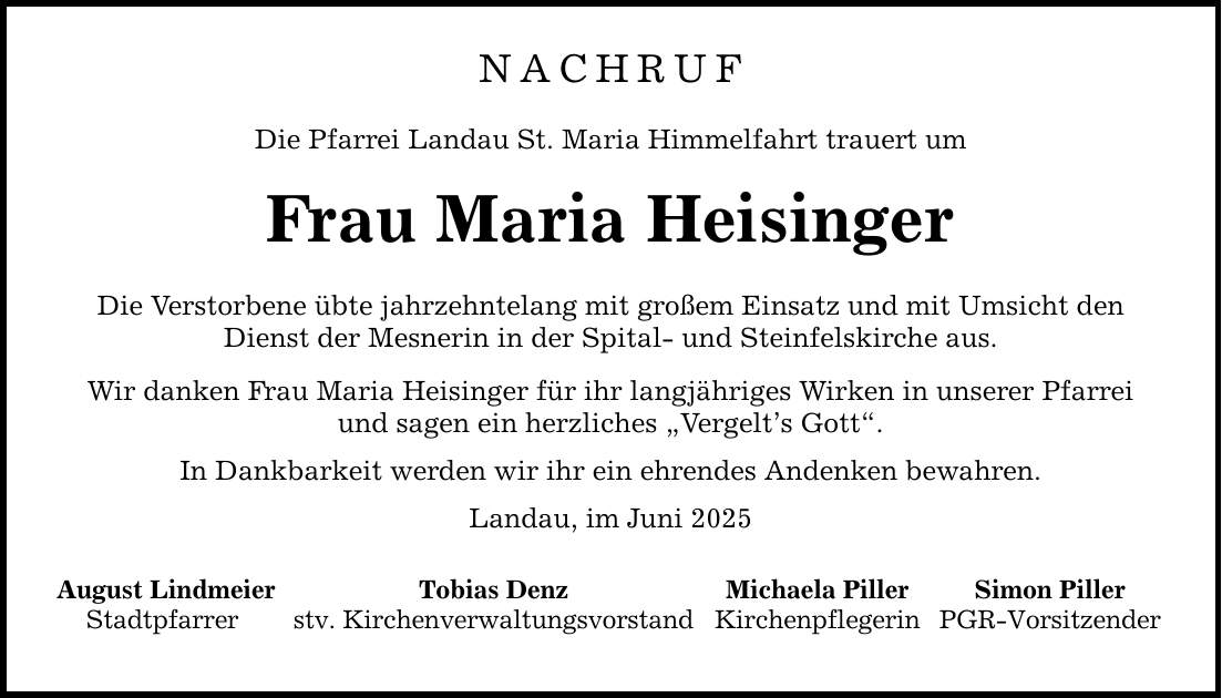 NACHRUF Die Pfarrei Landau St. Maria Himmelfahrt trauert um Frau Maria Heisinger Die Verstorbene übte jahrzehntelang mit großem Einsatz und mit Umsicht den Dienst der Mesnerin in der Spital- und Steinfelskirche aus. Wir danken Frau Maria Heisinger für ihr langjähriges Wirken in unserer Pfarrei und sagen ein herzliches 