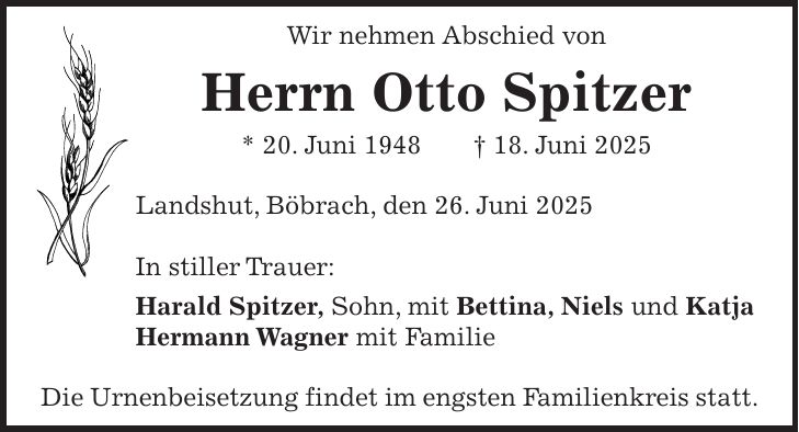 Wir nehmen Abschied von Herrn Otto Spitzer * 20. Juni 1948 + 18. Juni 2025 Landshut, Böbrach, den 26. Juni 2025 In stiller Trauer: Harald Spitzer, Sohn, mit Bettina, Niels und Katja Hermann Wagner mit Familie Die Urnenbeisetzung findet im engsten Familienkreis statt.