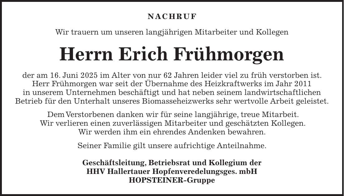 NACHRUF Wir trauern um unseren langjährigen Mitarbeiter und Kollegen Herrn Erich Frühmorgen der am 16. Juni 2025 im Alter von nur 62 Jahren leider viel zu früh verstorben ist. Herr Frühmorgen war seit der Übernahme des Heizkraftwerks im Jahr 2011 in unserem Unternehmen beschäftigt und hat neben seinem landwirtschaftlichen Betrieb für den Unterhalt unseres Biomasseheizwerks sehr wertvolle Arbeit geleistet. Dem Verstorbenen danken wir für seine langjährige, treue Mitarbeit. Wir verlieren einen zuverlässigen Mitarbeiter und geschätzten Kollegen. Wir werden ihm ein ehrendes Andenken bewahren. Seiner Familie gilt unsere aufrichtige Anteilnahme. Geschäftsleitung, Betriebsrat und Kollegium der HHV Hallertauer Hopfenveredelungsges. mbH HOPSTEINER-Gruppe
