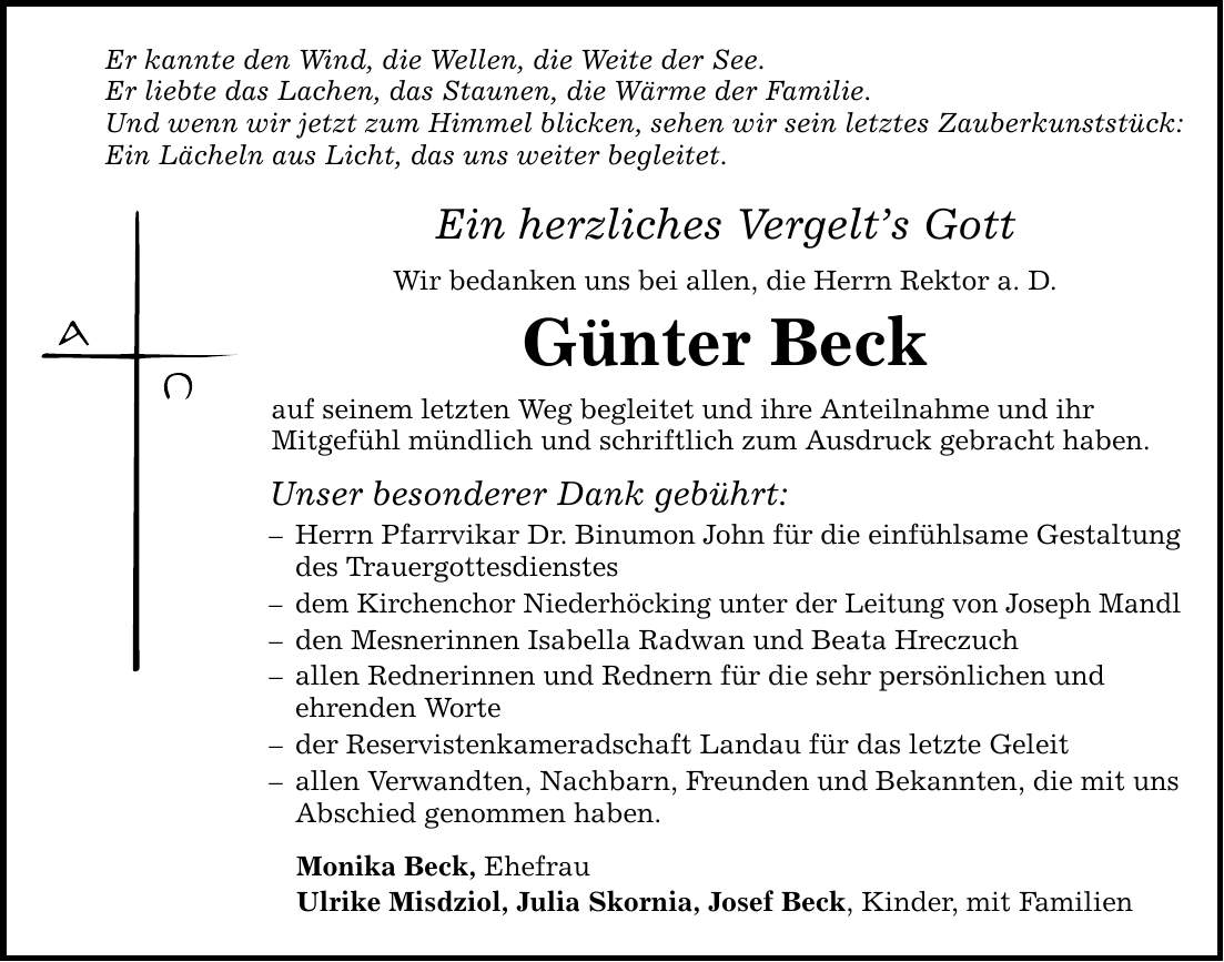 Er kannte den Wind, die Wellen, die Weite der See. Er liebte das Lachen, das Staunen, die Wärme der Familie. Und wenn wir jetzt zum Himmel blicken, sehen wir sein letztes Zauberkunststück: Ein Lächeln aus Licht, das uns weiter begleitet. Ein herzliches Vergelt's Gott Wir bedanken uns bei allen, die Herrn Rektor a. D. Günter Beck auf seinem letzten Weg begleitet und ihre Anteilnahme und ihr Mitgefühl mündlich und schriftlich zum Ausdruck gebracht haben. Unser besonderer Dank gebührt: - Herrn Pfarrvikar Dr. Binumon John für die einfühlsame Gestaltung des Trauergottesdienstes - dem Kirchenchor Niederhöcking unter der Leitung von Joseph Mandl - den Mesnerinnen Isabella Radwan und Beata Hreczuch - allen Rednerinnen und Rednern für die sehr persönlichen und ehrenden Worte - der Reservistenkameradschaft Landau für das letzte Geleit - allen Verwandten, Nachbarn, Freunden und Bekannten, die mit uns Abschied genommen haben. Monika Beck, Ehefrau Ulrike Misdziol, Julia Skornia, Josef Beck, Kinder, mit Familien