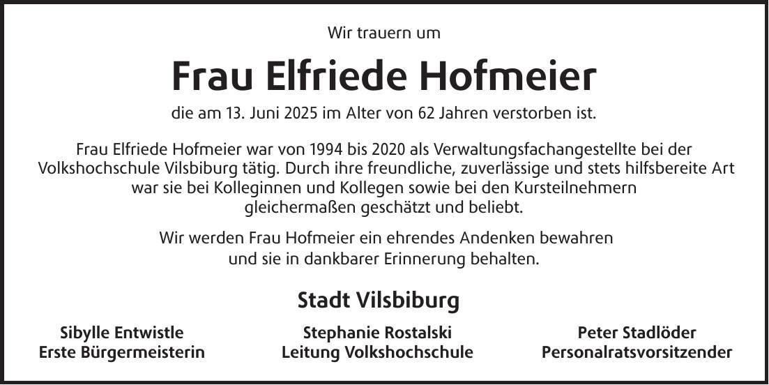 Wir trauern um Frau Elfriede Hofmeier die am 13. Juni 2025 im Alter von 62 Jahren verstorben ist. Frau Elfriede Hofmeier war von 1994 bis 2020 als Verwaltungsfachangestellte bei der Volkshochschule Vilsbiburg tätig. Durch ihre freundliche, zuverlässige und stets hilfsbereite Art war sie bei Kolleginnen und Kollegen sowie bei den Kursteilnehmern gleichermaßen geschätzt und beliebt. Wir werden Frau Hofmeier ein ehrendes Andenken bewahren und sie in dankbarer Erinnerung behalten. Stadt Vilsbiburg Sibylle Entwistle Stephanie Rostalski Peter Stadlöder Erste Bürgermeisterin Leitung Volkshochschule Personalratsvorsitzender
