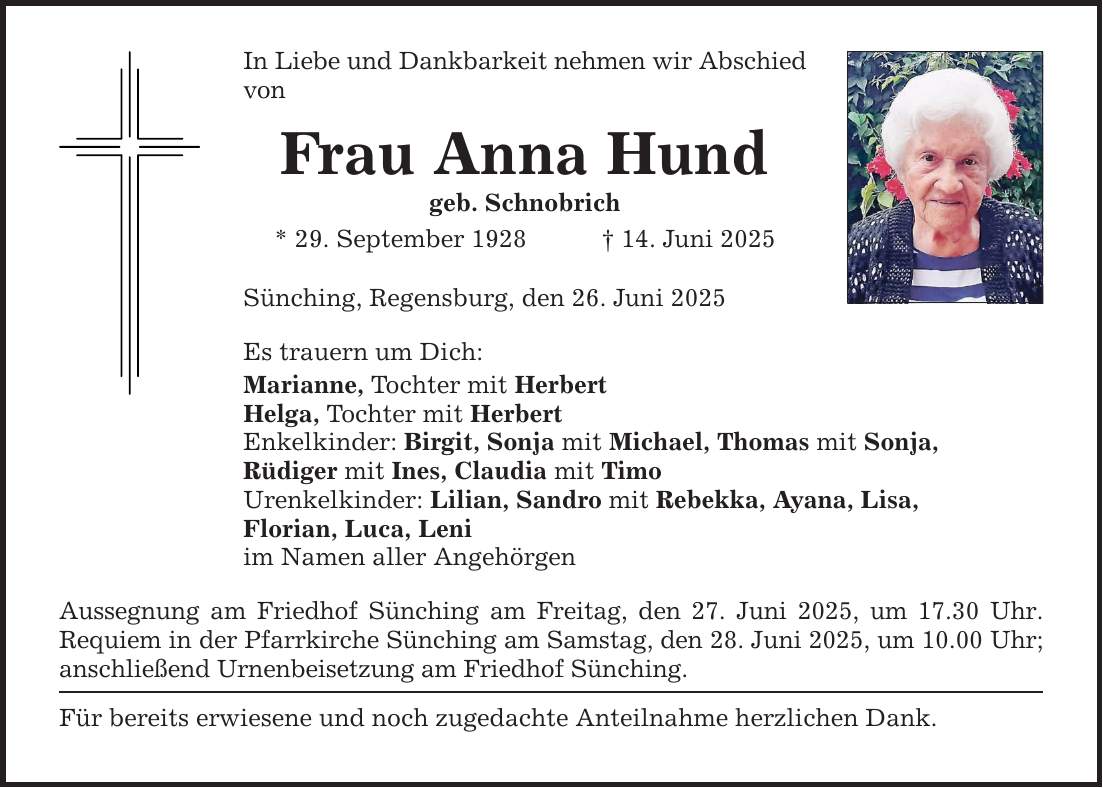 In Liebe und Dankbarkeit nehmen wir Abschied von Frau Anna Hund geb. Schnobrich * 29. September 1928 _ 14. Juni 2025 Sünching, Regensburg, den 26. Juni 2025 Es trauern um Dich: Marianne, Tochter mit Herbert Helga, Tochter mit Herbert Enkelkinder: Birgit, Sonja mit Michael, Thomas mit Sonja, Rüdiger mit Ines, Claudia mit Timo Urenkelkinder: Lilian, Sandro mit Rebekka, Ayana, Lisa, Florian, Luca, Leni im Namen aller Angehörgen Aussegnung am Friedhof Sünching am Freitag, den 27. Juni 2025, um 17.30 Uhr. Requiem in der Pfarrkirche Sünching am Samstag, den 28. Juni 2025, um 10.00 Uhr; anschließend Urnenbeisetzung am Friedhof Sünching. Für bereits erwiesene und noch zugedachte Anteilnahme herzlichen Dank.