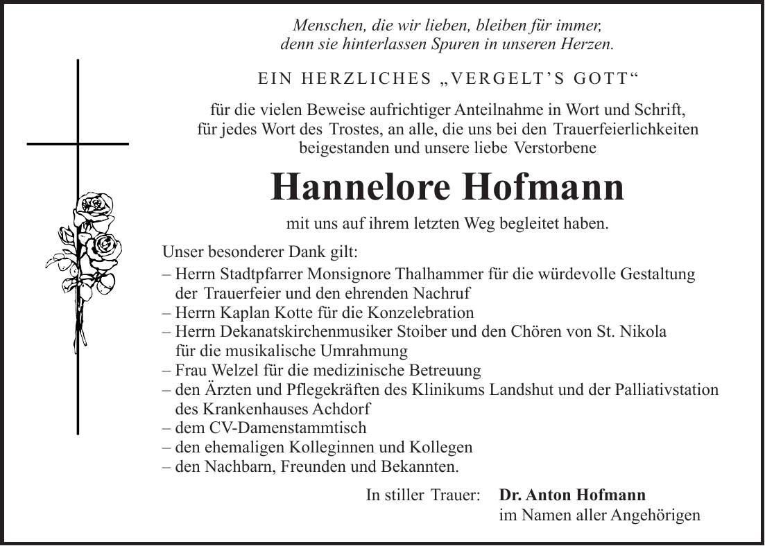  Menschen, die wir lieben, bleiben für immer, denn sie hinterlassen Spuren in unseren Herzen. EIN HERZLICHES 'VERGELT'S GOTT' für die vielen Beweise aufrichtiger Anteilnahme in Wort und Schrift, für jedes Wort des Trostes, an alle, die uns bei den Trauerfeierlichkeiten beigestanden und unsere liebe Verstorbene Hannelore Hofmann mit uns auf ihrem letzten Weg begleitet haben. Unser besonderer Dank gilt: - Herrn Stadtpfarrer Monsignore Thalhammer für die würdevolle Gestaltung der Trauerfeier und den ehrenden Nachruf - Herrn Kaplan Kotte für die Konzelebration - Herrn Dekanatskirchenmusiker Stoiber und den Chören von St. Nikola für die musikalische Umrahmung - Frau Welzel für die medizinische Betreuung - den Ärzten und Pflegekräften des Klinikums Landshut und der Palliativstation des Krankenhauses Achdorf - dem CV-Damenstammtisch - den ehemaligen Kolleginnen und Kollegen - den Nachbarn, Freunden und Bekannten. In stiller Trauer: Dr. Anton Hofmann im Namen aller Angehörigen