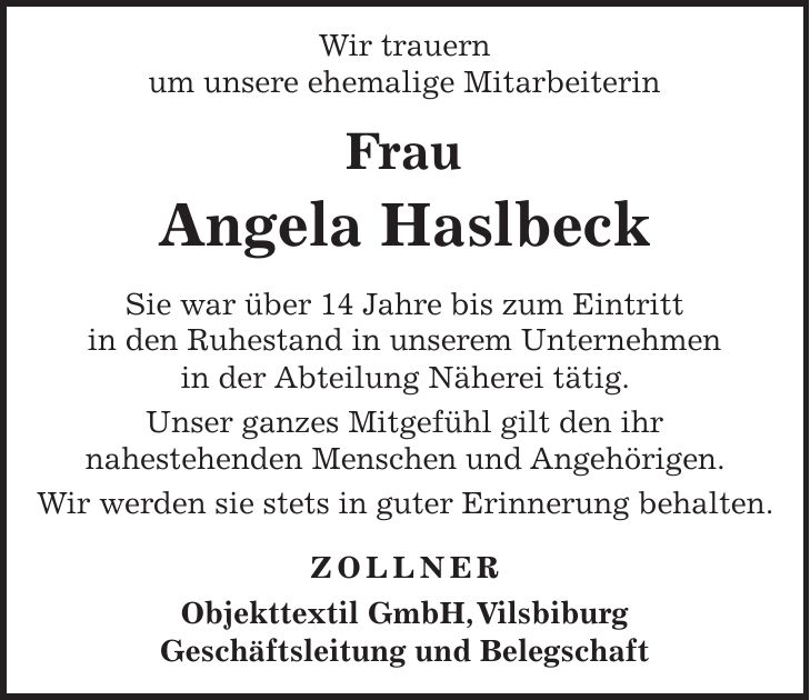  Wir trauern um unsere ehemalige Mitarbeiterin Frau Angela Haslbeck Sie war über 14 Jahre bis zum Eintritt in den Ruhestand in unserem Unternehmen in der Abteilung Näherei tätig. Unser ganzes Mitgefühl gilt den ihr nahestehenden Menschen und Angehörigen. Wir werden sie stets in guter Erinnerung behalten. ZOLLNER Objekttextil GmbH, Vilsbiburg Geschäftsleitung und Belegschaft