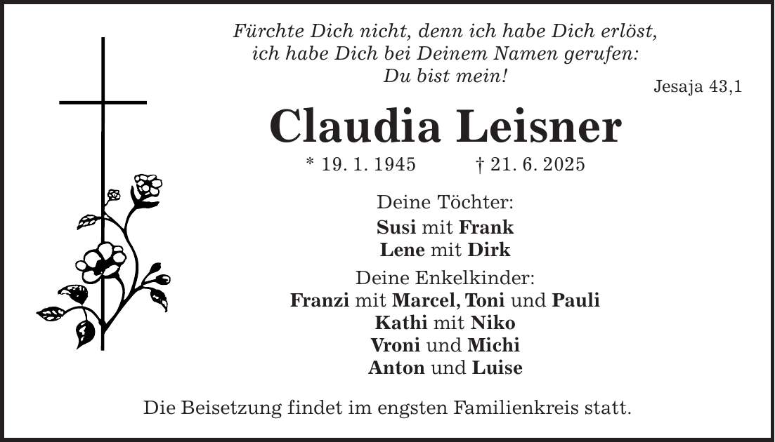  Fürchte Dich nicht, denn ich habe Dich erlöst, ich habe Dich bei Deinem Namen gerufen: Du bist mein! Jesaja 43,1 Claudia Leisner * 19. 1. 1945 + 21. 6. 2025 Deine Töchter: Susi mit Frank Lene mit Dirk Deine Enkelkinder: Franzi mit Marcel, Toni und Pauli Kathi mit Niko Vroni und Michi Anton und Luise Die Beisetzung findet im engsten Familienkreis statt.