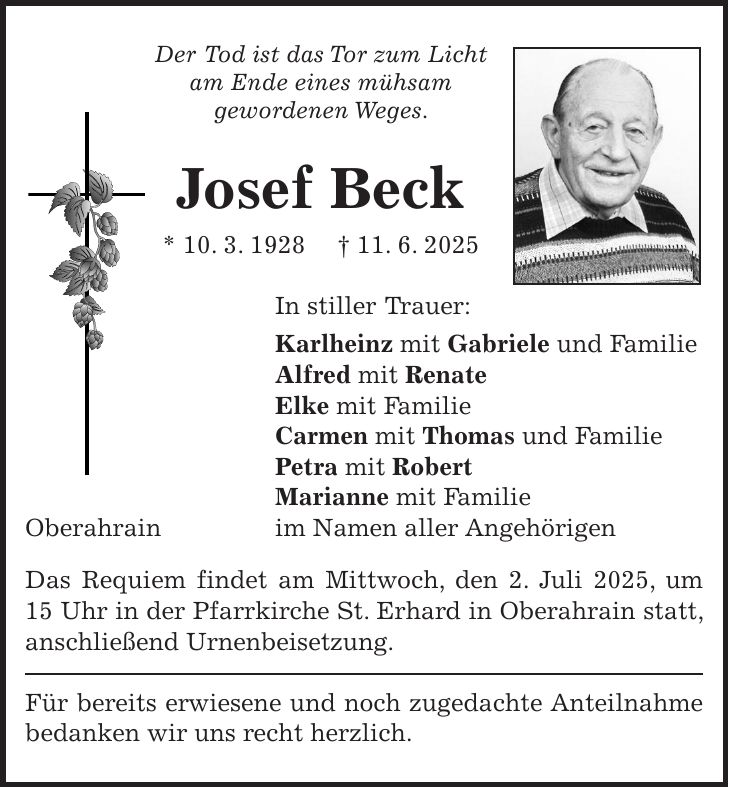 Der Tod ist das Tor zum Licht am Ende eines mühsam gewordenen Weges. Josef Beck * 10. 3. 1928 + 11. 6. 2025 In stiller Trauer: Karlheinz mit Gabriele und Familie Alfred mit Renate Elke mit Familie Carmen mit Thomas und Familie Petra mit Robert Marianne mit Familie Oberahrain im Namen aller Angehörigen Das Requiem findet am Mittwoch, den 2. Juli 2025, um 15 Uhr in der Pfarrkirche St. Erhard in Oberahrain statt, anschließend Urnenbeisetzung. Für bereits erwiesene und noch zugedachte Anteilnahme bedanken wir uns recht herzlich.