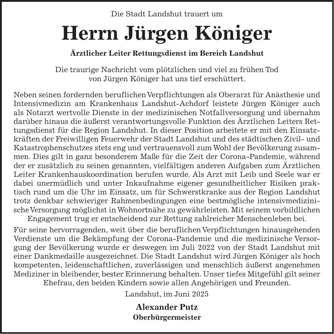  Die Stadt Landshut trauert um Herrn Jürgen Königer Ärztlicher Leiter Rettungsdienst im Bereich Landshut Die traurige Nachricht vom plötzlichen und viel zu frühen Tod von Jürgen Königer hat uns tief erschüttert. Neben seinen fordernden beruflichen Verpflichtungen als Oberarzt für Anästhesie und Intensivmedizin am Krankenhaus Landshut-Achdorf leistete Jürgen Königer auch als Notarzt wertvolle Dienste in der medizinischen Notfallversorgung und übernahm darüber hinaus die äußerst verantwortungsvolle Funktion des Ärztlichen Leiters Rettungsdienst für die Region Landshut. In dieser Position arbeitete er mit den Einsatzkräften der Freiwilligen Feuerwehr der Stadt Landshut und des städtischen Zivil- und Katastrophenschutzes stets eng und vertrauensvoll zum Wohl der Bevölkerung zusammen. Dies gilt in ganz besonderem Maße für die Zeit der Corona-Pandemie, während der er zusätzlich zu seinen genannten, vielfältigen anderen Aufgaben zum Ärztlichen Leiter Krankenhauskoordination berufen wurde. Als Arzt mit Leib und Seele war er dabei unermüdlich und unter Inkaufnahme eigener gesundheitlicher Risiken praktisch rund um die Uhr im Einsatz, um für Schwerstkranke aus der Region Landshut trotz denkbar schwieriger Rahmenbedingungen eine bestmögliche intensivmedizinische Versorgung möglichst in Wohnortnähe zu gewährleisten. Mit seinem vorbildlichen Engagement trug er entscheidend zur Rettung zahlreicher Menschenleben bei. Für seine hervorragenden, weit über die beruflichen Verpflichtungen hinausgehenden Verdienste um die Bekämpfung der Corona-Pandemie und die medizinische Versorgung der Bevölkerung wurde er deswegen im Juli 2022 von der Stadt Landshut mit einer Dankmedaille ausgezeichnet. Die Stadt Landshut wird Jürgen Königer als hoch kompetenten, leidenschaftlichen, zuverlässigen und menschlich äußerst angenehmen Mediziner in bleibender, bester Erinnerung behalten. Unser tiefes Mitgefühl gilt seiner Ehefrau, den beiden Kindern sowie allen Angehörigen und Freunden. Landshut, im Juni 2025 Alexander Putz Oberbürgermeister