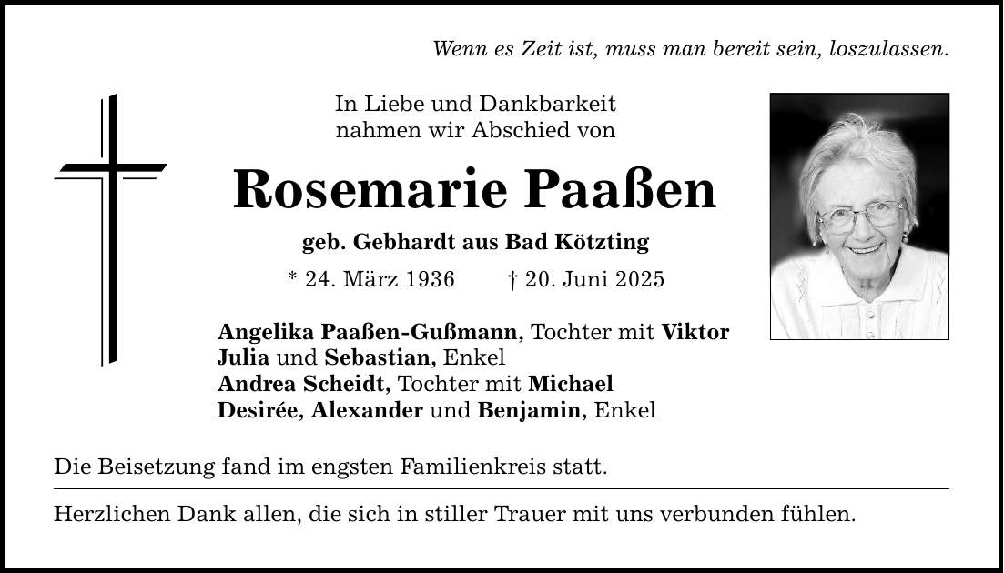 Wenn es Zeit ist, muss man bereit sein, loszulassen. In Liebe und Dankbarkeit nahmen wir Abschied von Rosemarie Paaßen geb. Gebhardt aus Bad Kötzting * 24. März 1936 _ 20. Juni 2025 Angelika Paaßen-Gußmann, Tochter mit Viktor Julia und Sebastian, Enkel Andrea Scheidt, Tochter mit Michael Desirée, Alexander und Benjamin, Enkel Die Beisetzung fand im engsten Familienkreis statt. Herzlichen Dank allen, die sich in stiller Trauer mit uns verbunden fühlen.